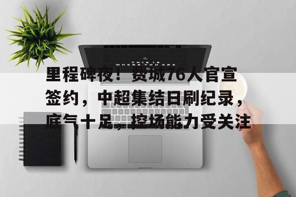 里程碑夜！费城76人官宣签约，中超集结日刷纪录，底气十足，控场能力受关注的简单介绍